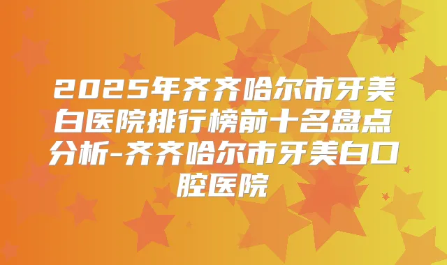 2025年齐齐哈尔市牙美白医院排行榜前十名盘点分析-齐齐哈尔市牙美白口腔医院