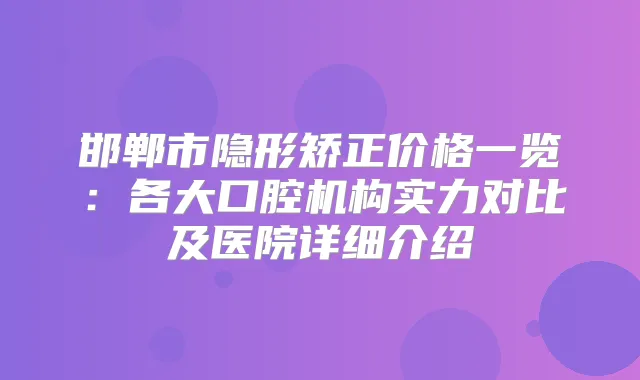 邯郸市隐形矫正价格一览:各大口腔机构实力对比及医院详细介绍
