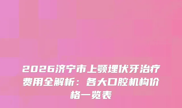 2026济宁市上颚埋伏牙费用全解析：各大口腔机构价格一览表