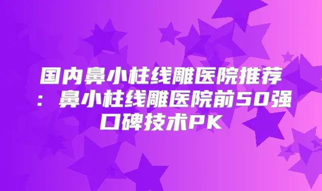 国内鼻小柱线雕医院推荐:鼻小柱线雕医院前50强口碑技术PK
