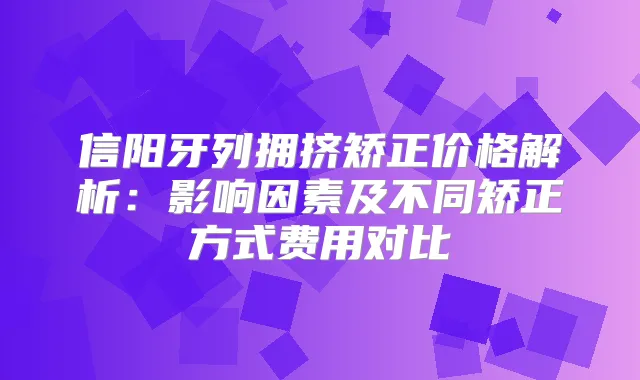 信阳牙列拥挤矫正价格解析:影响因素及不同矫正方式费用对比
