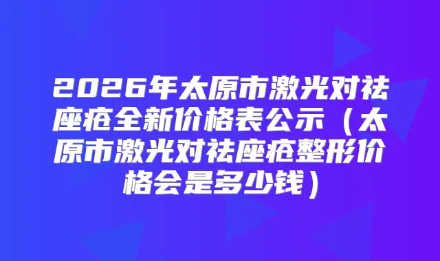 2026年太原市激光对祛座疮全新价格表公示（太原市激光对祛座疮整形价格会是多少钱）