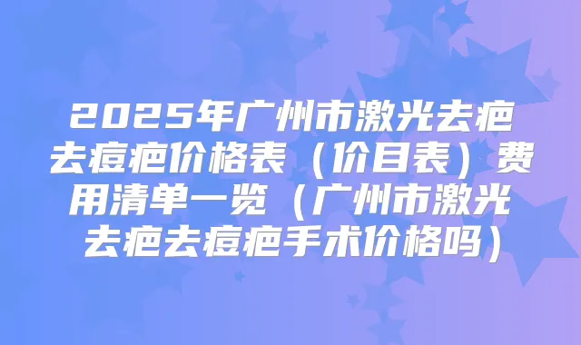 2025年广州市激光去疤去痘疤价格表（价目表）费用清单一览（广州市激光去疤去痘疤手术价格吗）