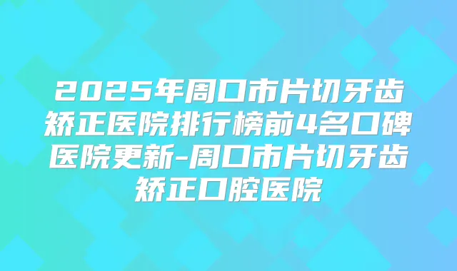 2025年周口市片切牙齿矫正医院排行榜前4名口碑医院更新-周口市片切牙齿矫正口腔医院