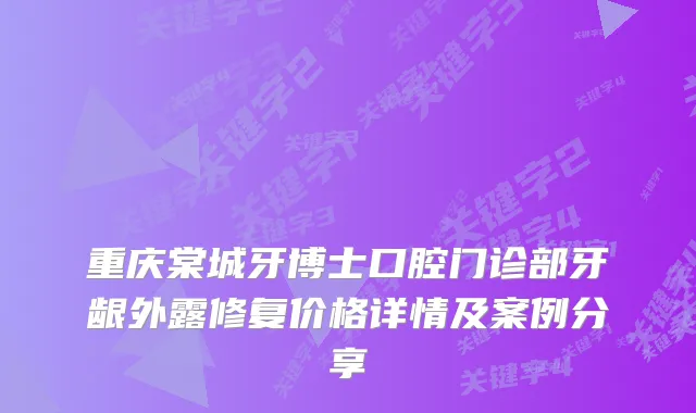重庆棠城牙博士口腔门诊部牙龈外露修复价格详情及案例分享