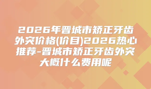 2026年晋城市矫正牙齿外突价格(价目)2026热心推荐-晋城市矫正牙齿外突大概什么费用呢