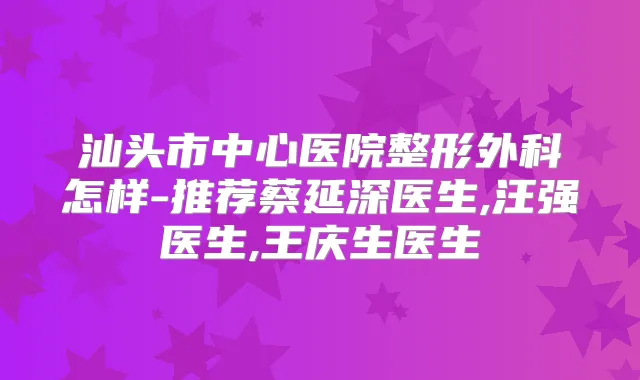 汕头市中心医院整形外科怎样-推荐蔡延深医生,汪强医生,王庆生医生
