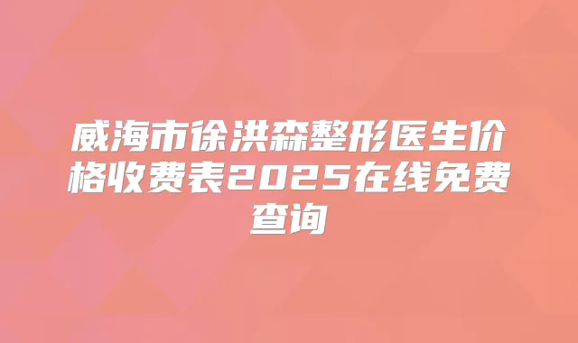 威海市徐洪森整形医生价格收费表2025在线免费查询