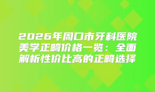 2026年周口市牙科医院美学正畸价格一览:全面解析性价比高的正畸选择