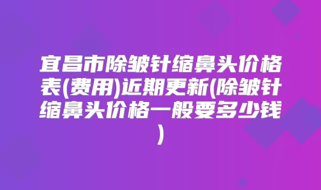宜昌市除皱针缩鼻头价格表(费用)近期更新(除皱针缩鼻头价格一般要多少钱)