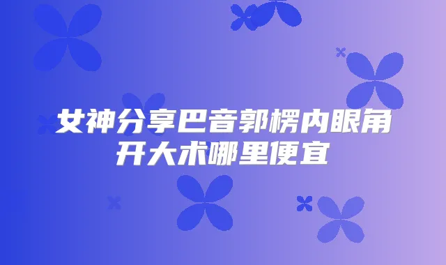 女神分享巴音郭楞内眼角开大术哪里便宜