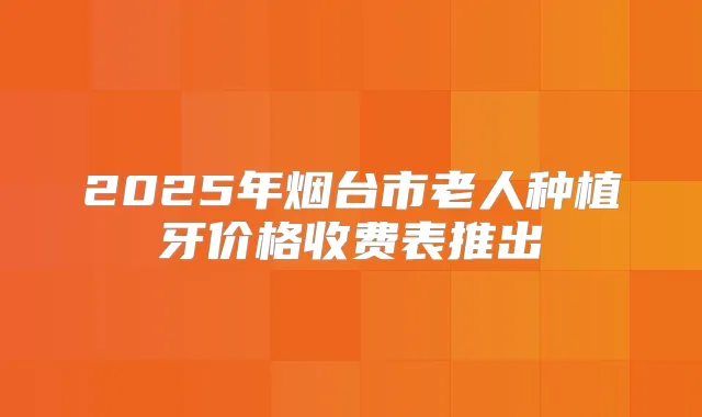 2025年烟台市老人种植牙价格收费表推出
