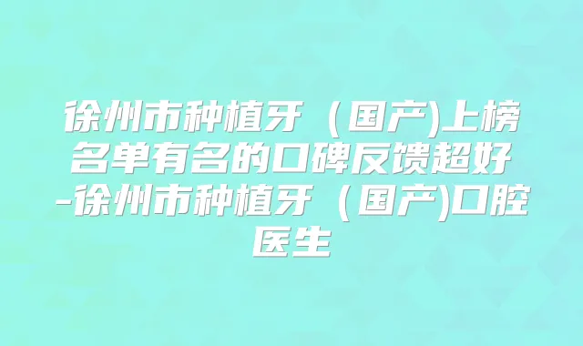 徐州市种植牙（国产)上榜名单有名的口碑反馈超好-徐州市种植牙（国产)口腔医生