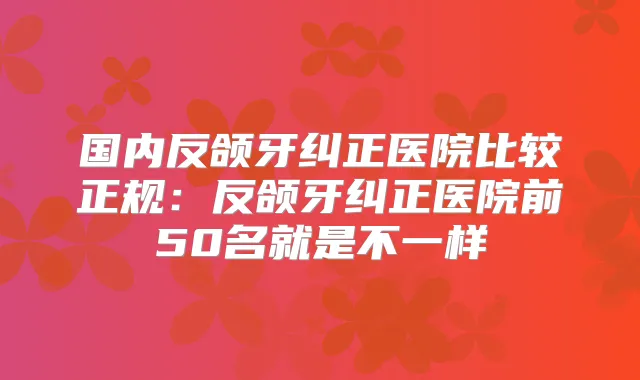国内反颌牙纠正医院比较正规：反颌牙纠正医院前50名就是不一样