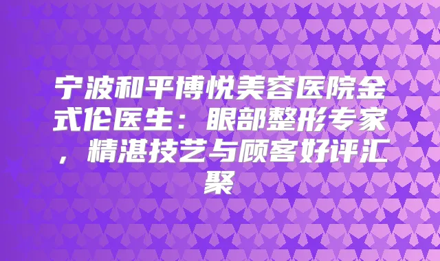 宁波和平博悦美容医院金式伦医生：眼部整形专家，精湛技艺与顾客好评汇聚