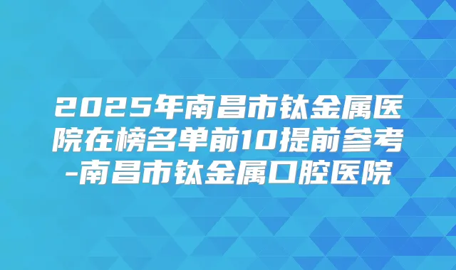 2025年南昌市钛金属医院在榜名单前10提前参考-南昌市钛金属口腔医院