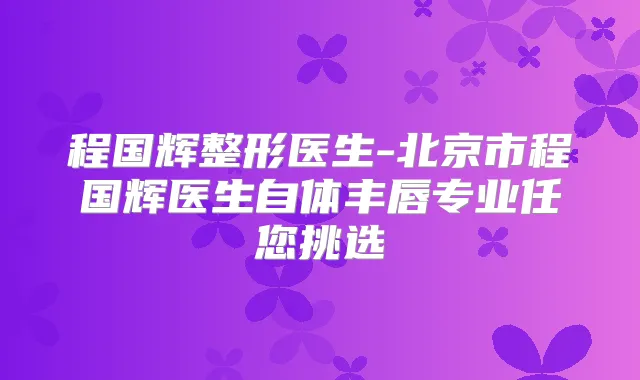 程国辉整形医生-北京市程国辉医生自体丰唇专业任您挑选