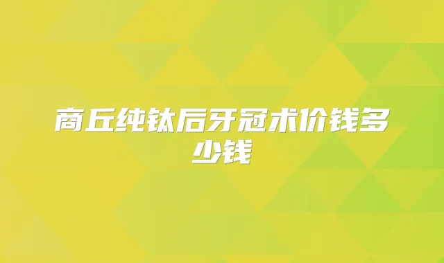 商丘纯钛后牙冠术价钱多少钱