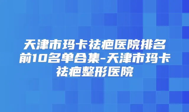 天津市玛卡祛疤医院排名前10名单合集-天津市玛卡祛疤整形医院