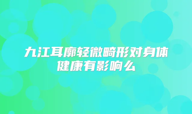 九江耳廓轻微畸形对身体健康有影响么