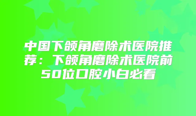 中国下颌角磨除术医院推荐:下颌角磨除术医院前50位口腔小白必看