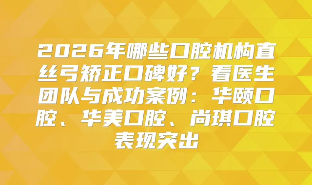 2026年哪些口腔机构直丝弓矫正口碑好？看医生团队与成功案例：华颐口腔、华美口腔、尚琪口腔表现突出
