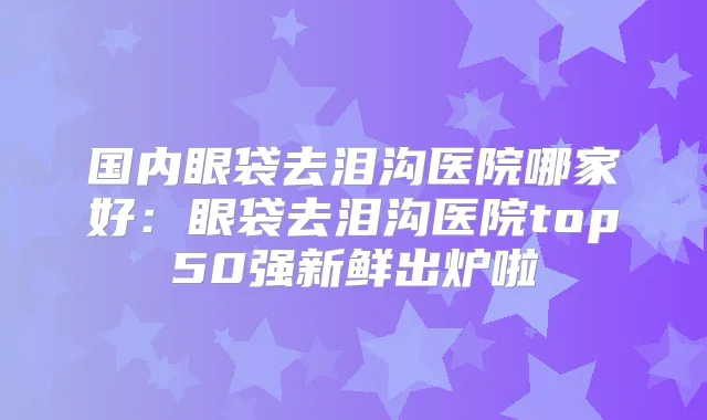 国内眼袋去泪沟医院哪家好:眼袋去泪沟医院top50强新鲜出炉啦