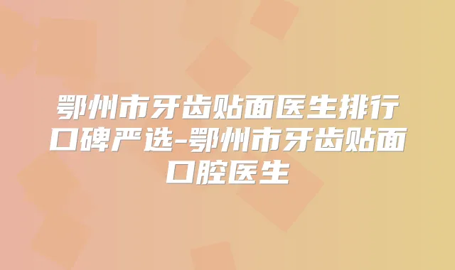 鄂州市牙齿贴面医生排行口碑严选-鄂州市牙齿贴面口腔医生