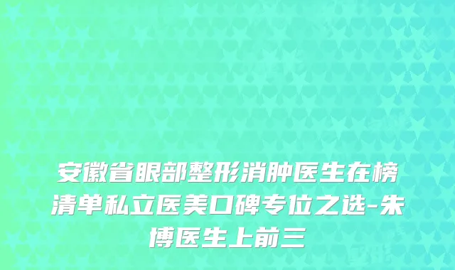 安徽省眼部整形消肿医生在榜清单私立医美口碑专位之选-朱博医生上前三