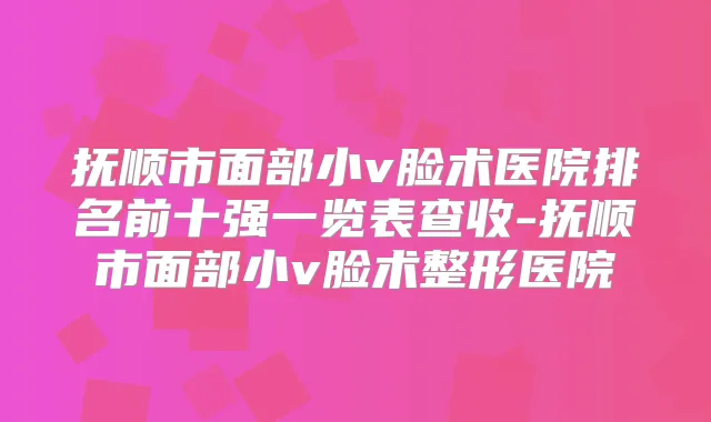抚顺市面部小v脸术医院排名前十强一览表查收-抚顺市面部小v脸术整形医院