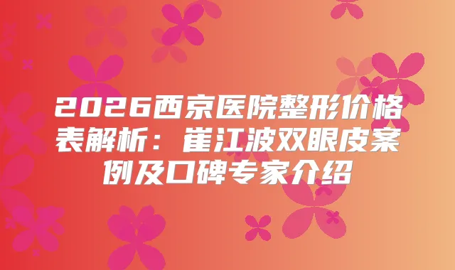 2026西京医院整形价格表解析：崔江波双眼皮案例及口碑专家介绍