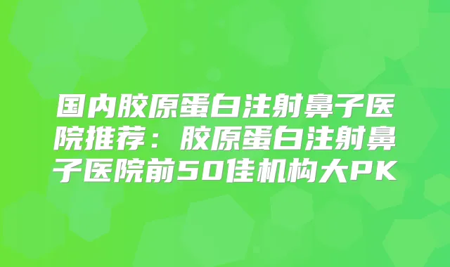 国内胶原蛋白注射鼻子医院推荐：胶原蛋白注射鼻子医院前50佳机构大PK