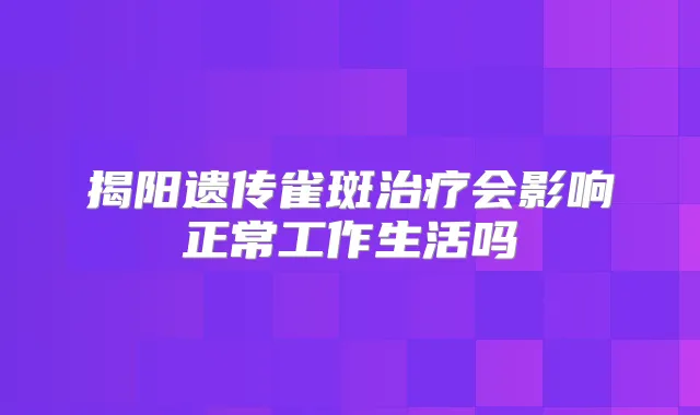 揭阳遗传雀斑会影响正常工作生活吗