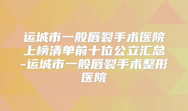 运城市一般唇裂手术医院上榜清单前十位公立汇总-运城市一般唇裂手术整形医院