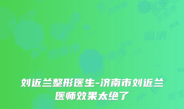 刘近兰整形医生-济南市刘近兰医师效果太绝了