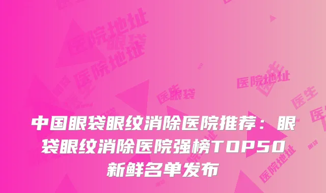 中国眼袋眼纹消除医院推荐：眼袋眼纹消除医院强榜TOP50新鲜名单发布