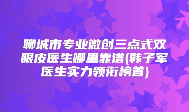 聊城市专业微创三点式双眼皮医生哪里靠谱(韩子军医生实力领衔榜首)
