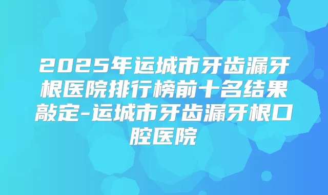 2025年运城市牙齿漏牙根医院排行榜前十名结果敲定-运城市牙齿漏牙根口腔医院