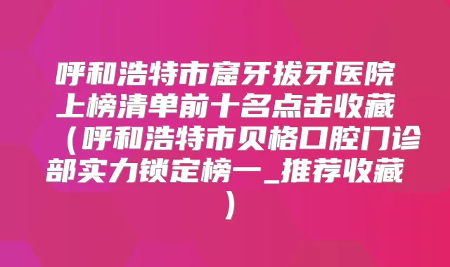 呼和浩特市窟牙拔牙医院上榜清单前十名点击收藏（呼和浩特市贝格口腔门诊部实力锁定榜一_推荐收藏）