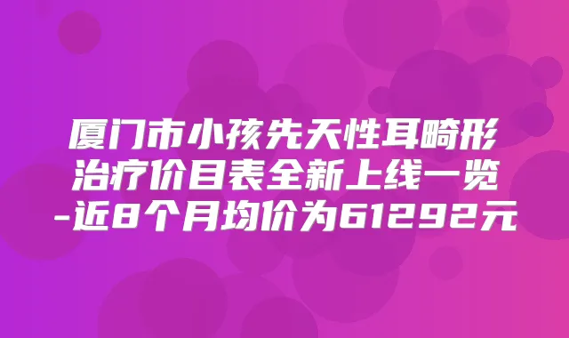 厦门市小孩先天性耳畸形价目表全新上线一览-近8个月均价为61292元