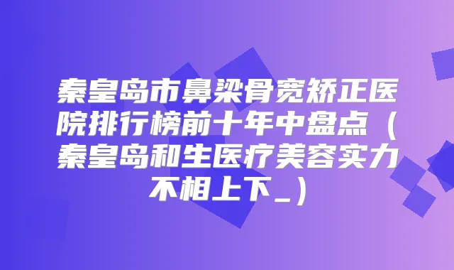 秦皇岛市鼻梁骨宽矫正医院排行榜前十年中盘点（秦皇岛和生医疗美容实力不相上下_）