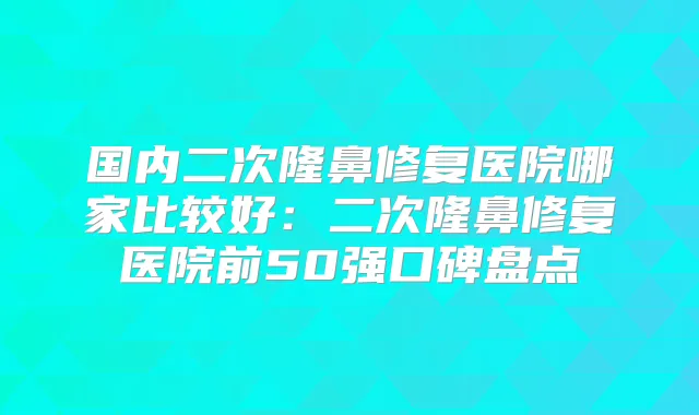 国内二次隆鼻修复医院哪家比较好：二次隆鼻修复医院前50强口碑盘点
