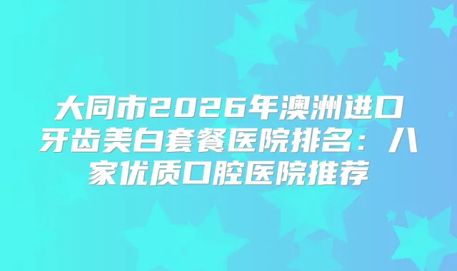 大同市2026年澳洲进口牙齿美白套餐医院排名:八家优质口腔医院推荐