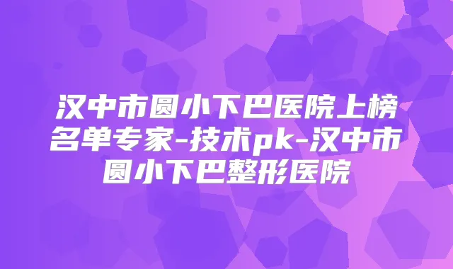 汉中市圆小下巴医院上榜名单专家-技术pk-汉中市圆小下巴整形医院