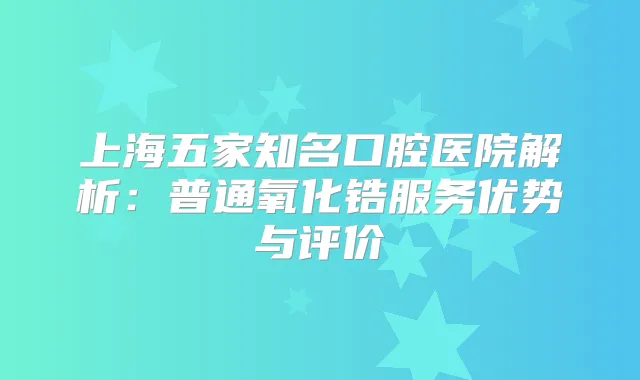 上海五家知名口腔医院解析:普通氧化锆服务优势与评价