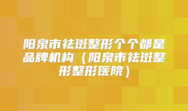 阳泉市祛斑整形个个都是品牌机构(阳泉市祛斑整形整形医院)