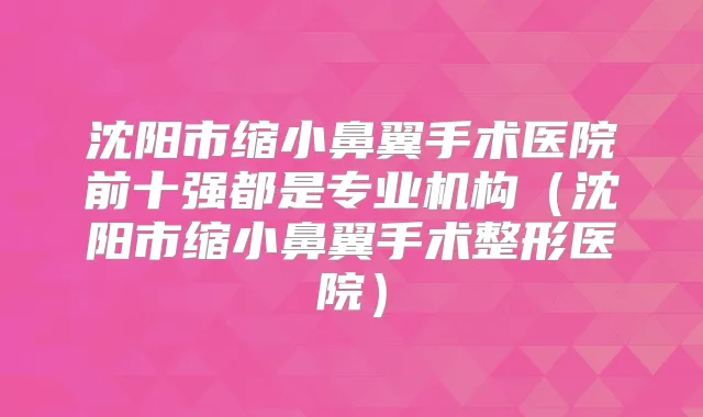 沈阳市缩小鼻翼手术医院前十强都是专业机构(沈阳市缩小鼻翼手术整形医院)