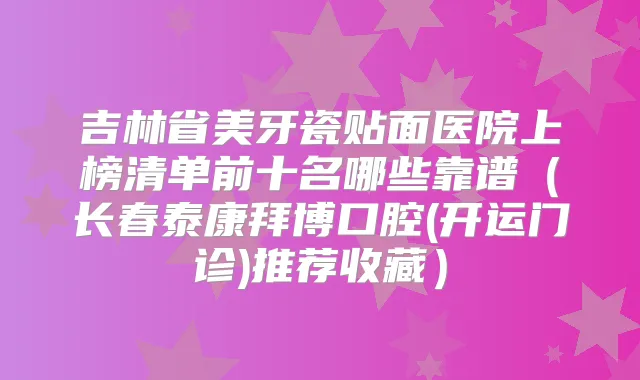 吉林省美牙瓷贴面医院上榜清单前十名哪些靠谱（长春泰康拜博口腔(开运门诊)推荐收藏）