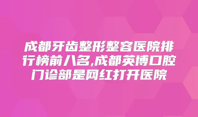 成都牙齿整形整容医院排行榜前八名,成都英博口腔门诊部是网红打开医院