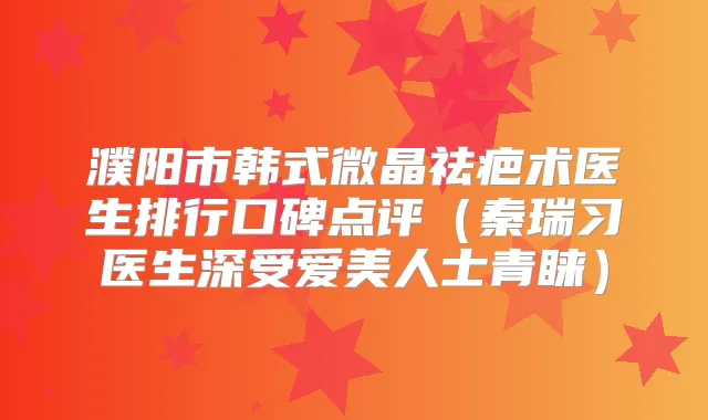濮阳市韩式微晶祛疤术医生排行口碑点评（秦瑞习医生深受爱美人士青睐）